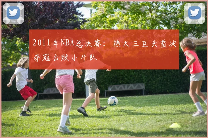 2011年NBA总决赛：热火三巨头首次夺冠击败小牛队