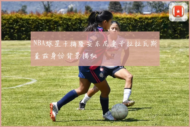 NBA球星卡梅隆安东尼妻子拉拉瓦斯奎兹身份背景揭秘
