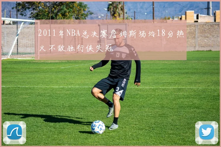 2011年NBA总决赛詹姆斯场均18分热火不敌独行侠失冠