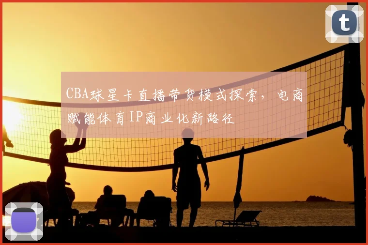 CBA球星卡直播带货模式探索，电商赋能体育IP商业化新路径