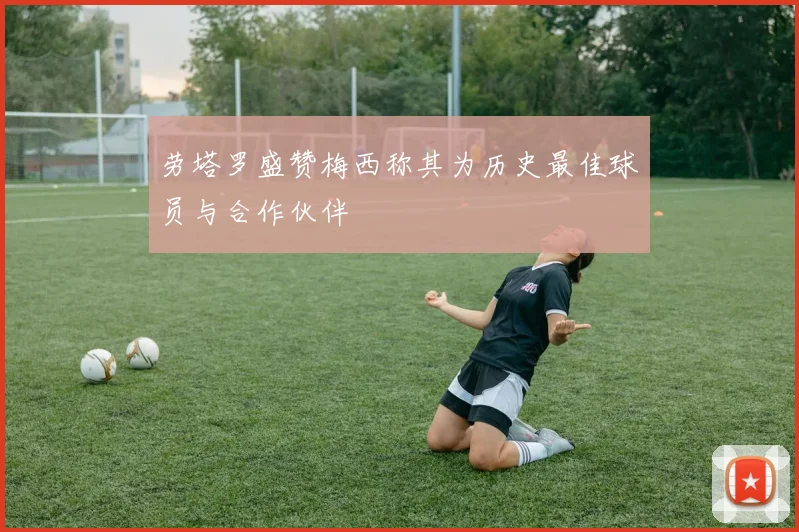 劳塔罗盛赞梅西称其为历史最佳球员与合作伙伴