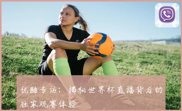 优酷专访：揭秘世界杯直播背后的独家观赛体验
