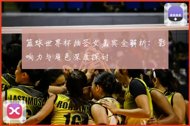 篮球世界杯抽签女嘉宾全解析:影响力与角色深度探讨
