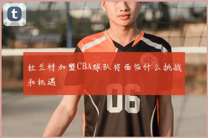 杜兰特加盟CBA球队将面临什么挑战和机遇
