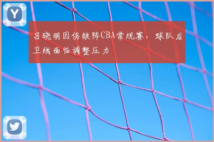 吕晓明因伤缺阵CBA常规赛,球队后卫线面临调整压力