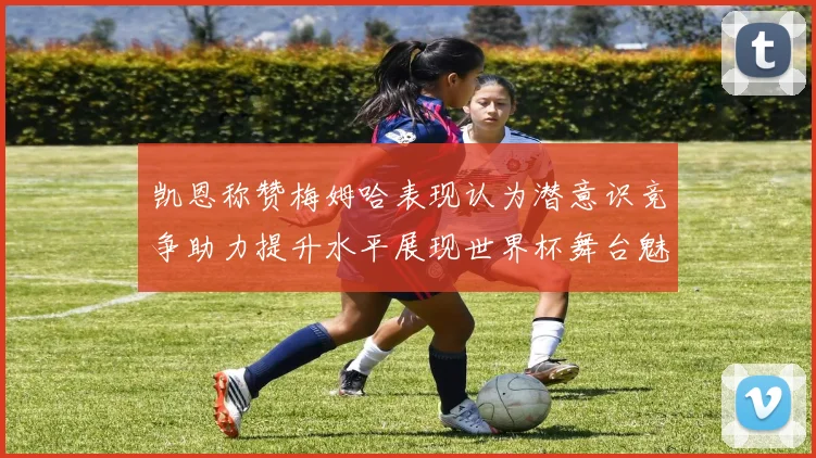 凯恩称赞梅姆哈表现认为潜意识竞争助力提升水平展现世界杯舞台魅力