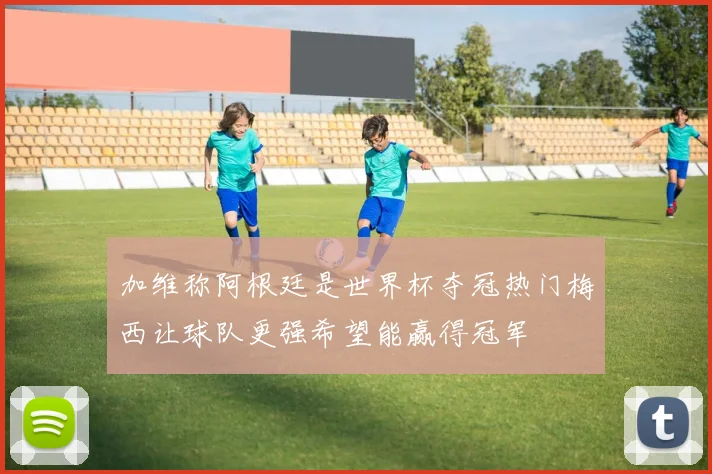 加维称阿根廷是世界杯夺冠热门梅西让球队更强希望能赢得冠军