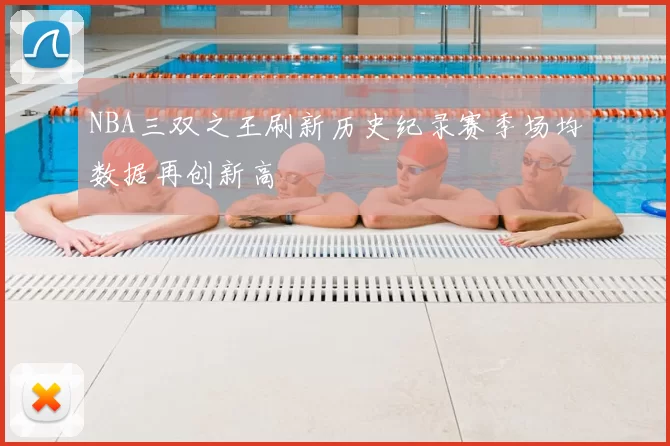 NBA三双之王刷新历史纪录赛季场均数据再创新高