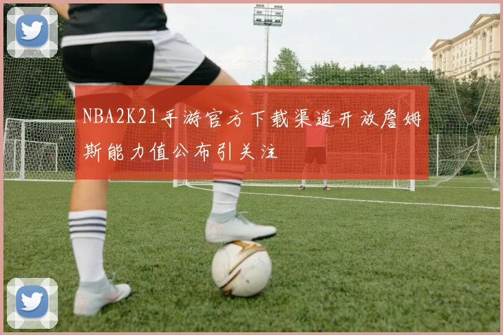 NBA2K21手游官方下载渠道开放詹姆斯能力值公布引关注