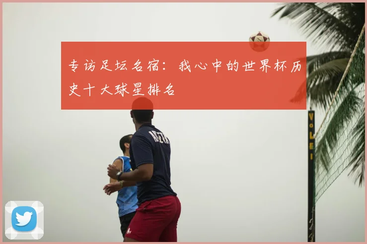 专访足坛名宿：我心中的世界杯历史十大球星排名
