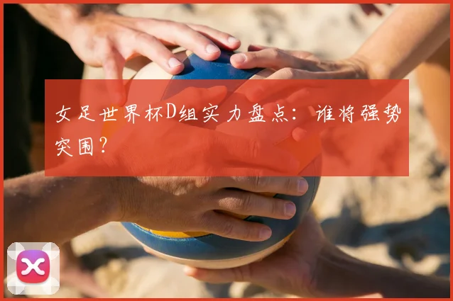 女足世界杯D组实力盘点：谁将强势突围？