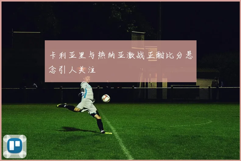 卡利亚里与热纳亚激战正酣比分悬念引人关注