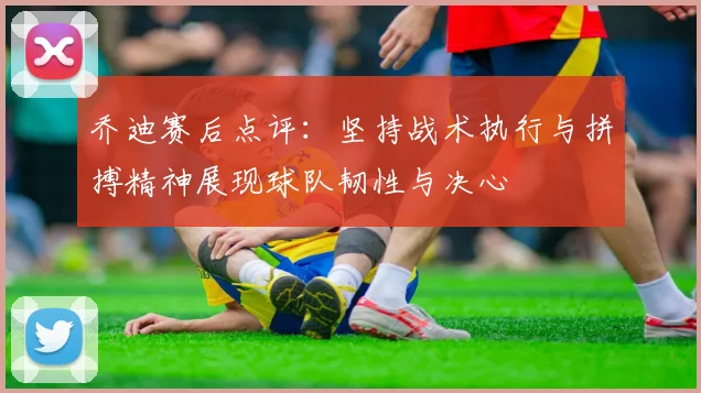乔迪赛后点评：坚持战术执行与拼搏精神展现球队韧性与决心