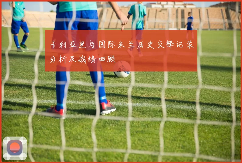 卡利亚里与国际米兰历史交锋记录分析及战绩回顾