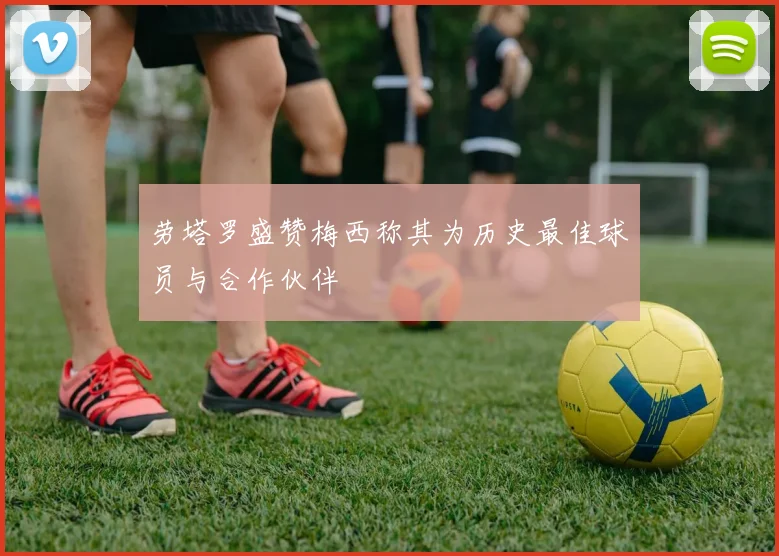 劳塔罗盛赞梅西称其为历史最佳球员与合作伙伴