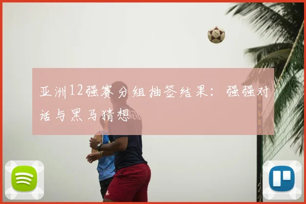 亚洲12强赛分组抽签结果：强强对话与黑马猜想