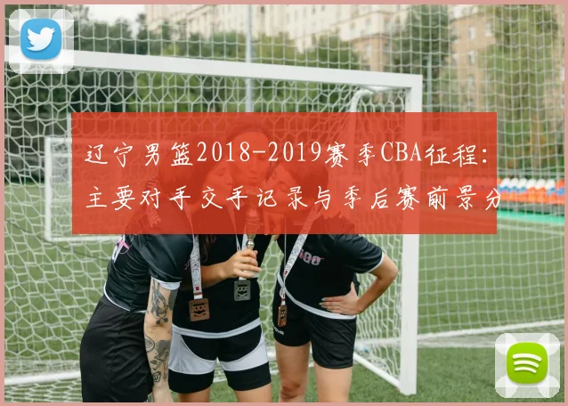 辽宁男篮2018-2019赛季CBA征程：主要对手交手记录与季后赛前景分析