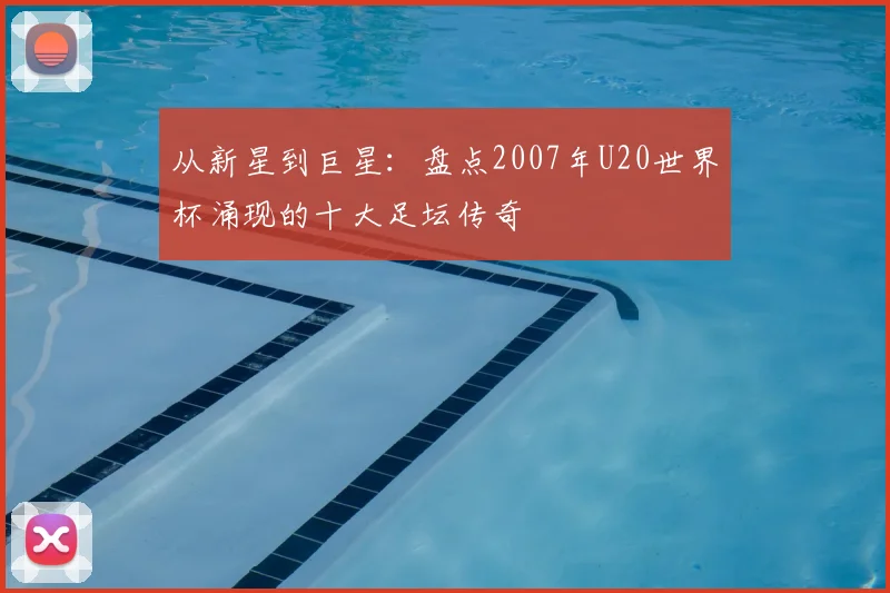 从新星到巨星：盘点2007年U20世界杯涌现的十大足坛传奇