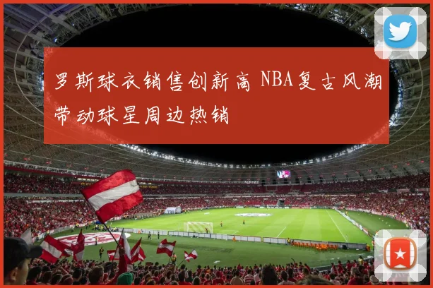 罗斯球衣销售创新高 NBA复古风潮带动球星周边热销