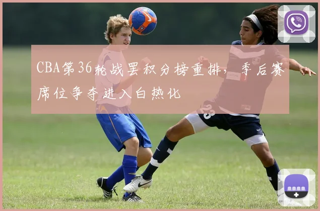 CBA第36轮战罢积分榜重排，季后赛席位争夺进入白热化