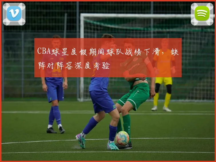 CBA球星度假期间球队战绩下滑，缺阵对阵容深度考验
