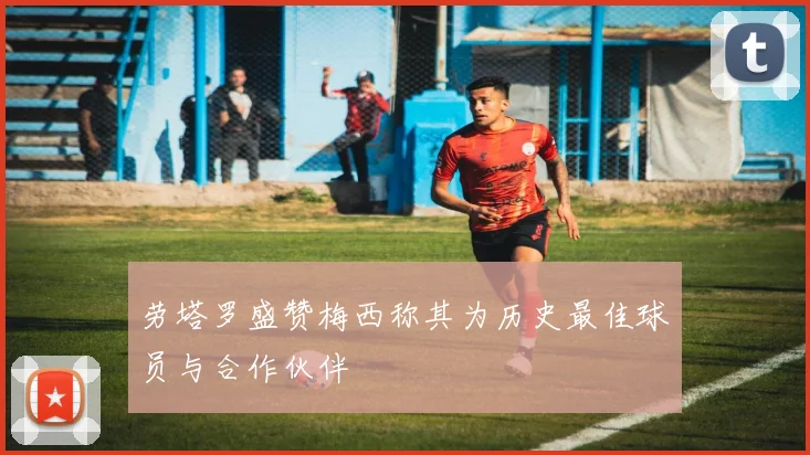 劳塔罗盛赞梅西称其为历史最佳球员与合作伙伴