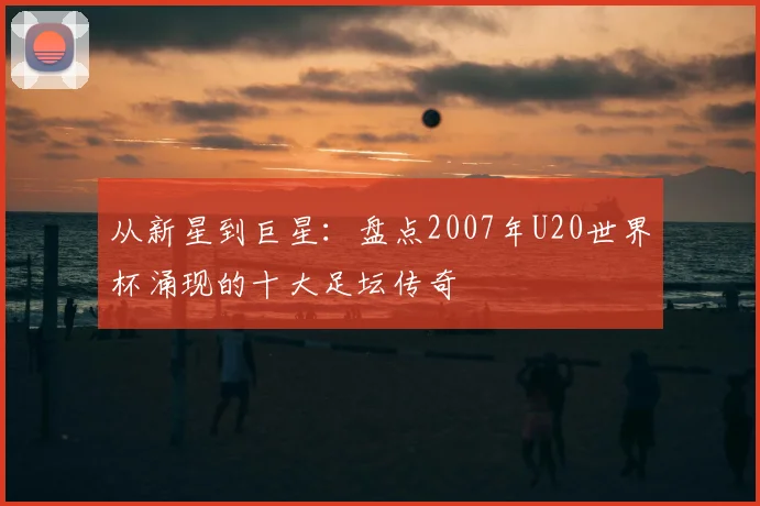 从新星到巨星：盘点2007年U20世界杯涌现的十大足坛传奇