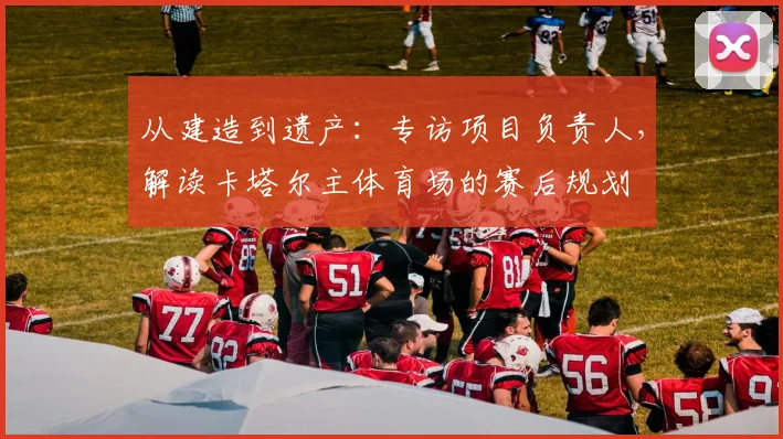 从建造到遗产：专访项目负责人，解读卡塔尔主体育场的赛后规划