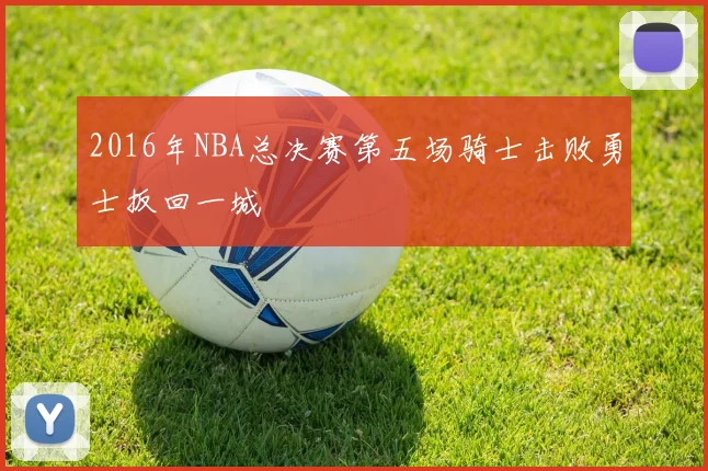 2016年NBA总决赛第五场骑士击败勇士扳回一城