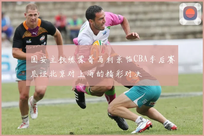 国安主教练蒙哥马利亲临CBA季后赛见证北京对上海的精彩对决