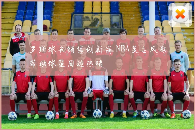 罗斯球衣销售创新高 NBA复古风潮带动球星周边热销