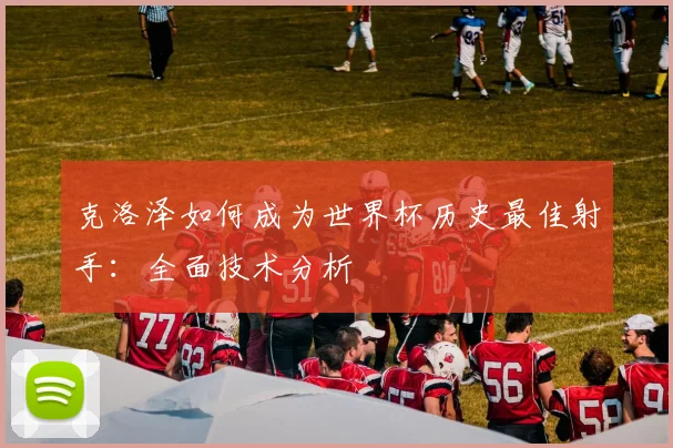 克洛泽如何成为世界杯历史最佳射手:全面技术分析