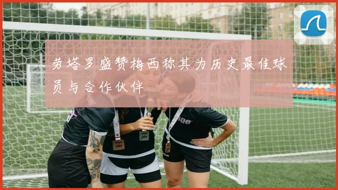 劳塔罗盛赞梅西称其为历史最佳球员与合作伙伴
