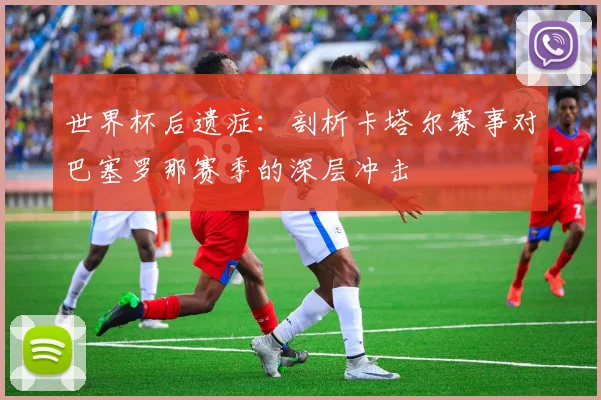 世界杯后遗症：剖析卡塔尔赛事对巴塞罗那赛季的深层冲击