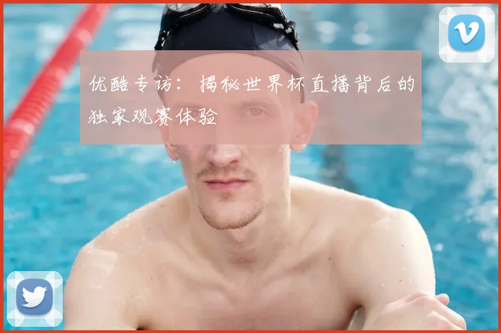 优酷专访:揭秘世界杯直播背后的独家观赛体验
