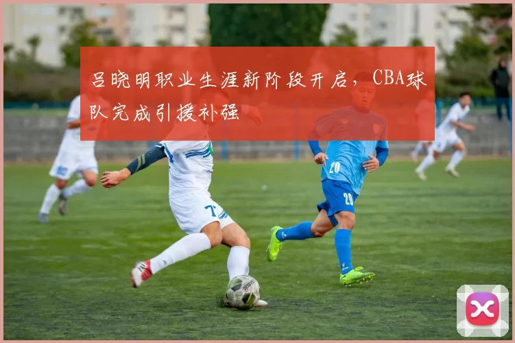 吕晓明职业生涯新阶段开启,CBA球队完成引援补强