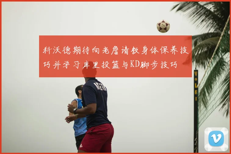 科沃德期待向老詹请教身体保养技巧并学习库里投篮与KD脚步技巧