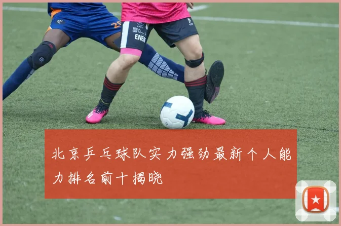 北京乒乓球队实力强劲最新个人能力排名前十揭晓