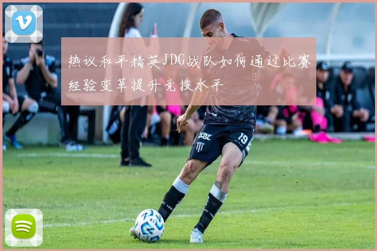 热议和平精英JDG战队如何通过比赛经验变革提升竞技水平