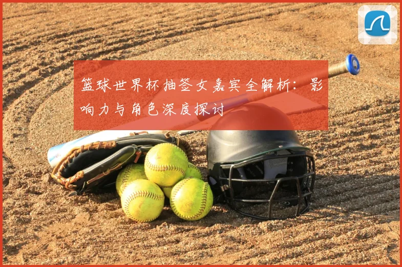 篮球世界杯抽签女嘉宾全解析：影响力与角色深度探讨