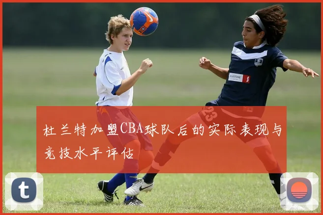 杜兰特加盟CBA球队后的实际表现与竞技水平评估