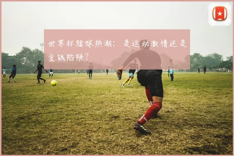 世界杯赌球热潮：是运动激情还是金钱陷阱？