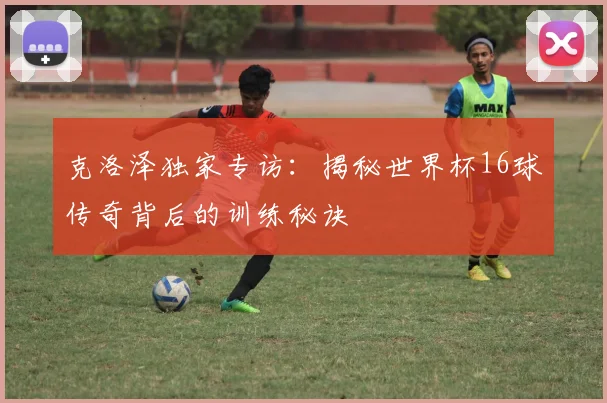 克洛泽独家专访：揭秘世界杯16球传奇背后的训练秘诀