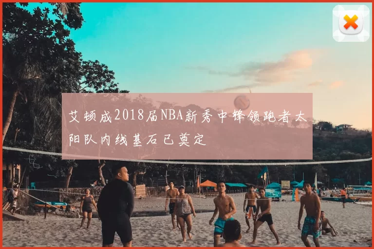 艾顿成2018届NBA新秀中锋领跑者太阳队内线基石已奠定
