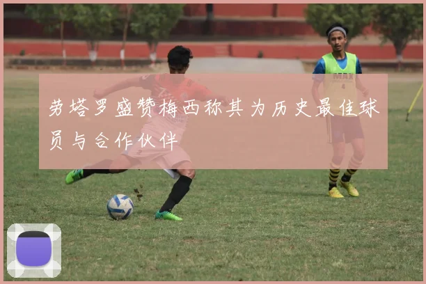 劳塔罗盛赞梅西称其为历史最佳球员与合作伙伴
