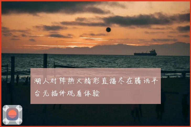 湖人对阵热火精彩直播尽在腾讯平台无插件观看体验