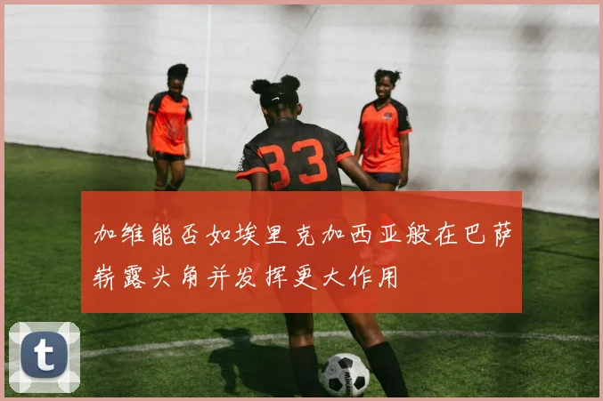 加维能否如埃里克加西亚般在巴萨崭露头角并发挥更大作用