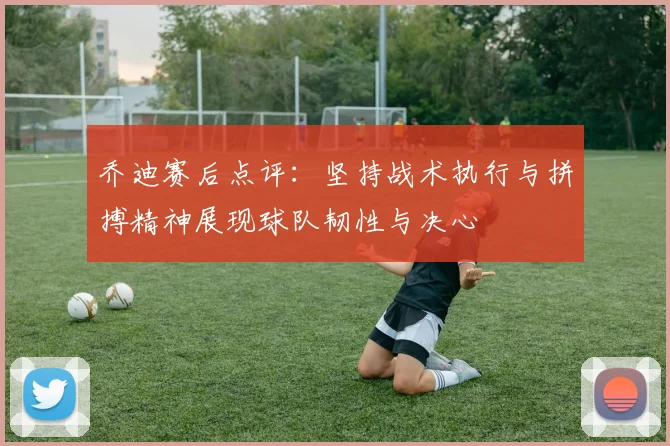 乔迪赛后点评:坚持战术执行与拼搏精神展现球队韧性与决心