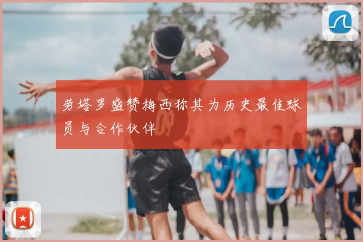 劳塔罗盛赞梅西称其为历史最佳球员与合作伙伴