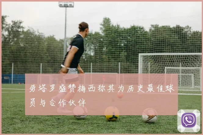 劳塔罗盛赞梅西称其为历史最佳球员与合作伙伴